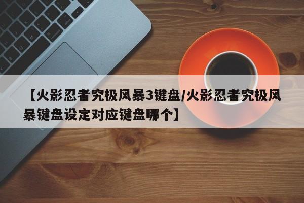 【火影忍者究极风暴3键盘/火影忍者究极风暴键盘设定对应键盘哪个】