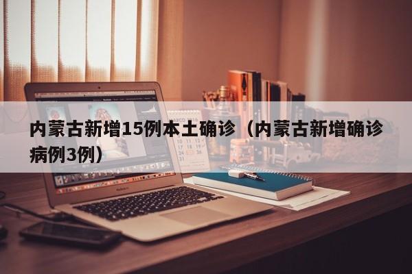内蒙古新增15例本土确诊(内蒙古新增确诊病例3例)