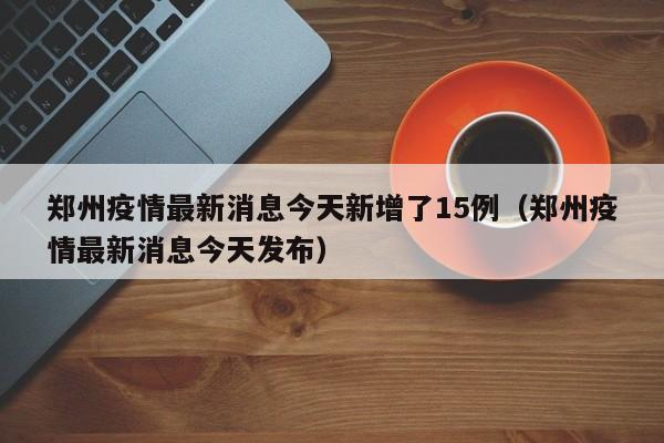 郑州疫情最新消息今天新增了15例(郑州疫情最新消息今天发布)