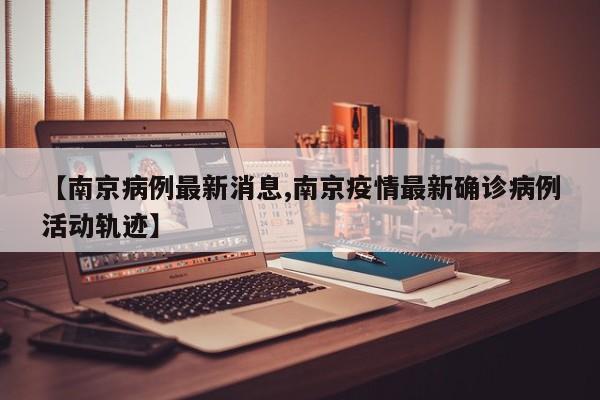【南京病例最新消息,南京疫情最新确诊病例活动轨迹】