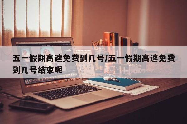 五一假期高速免费到几号/五一假期高速免费到几号结束呢