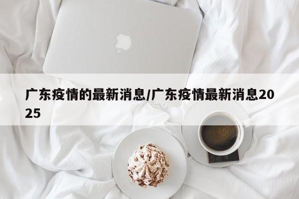 广东疫情的最新消息/广东疫情最新消息2025