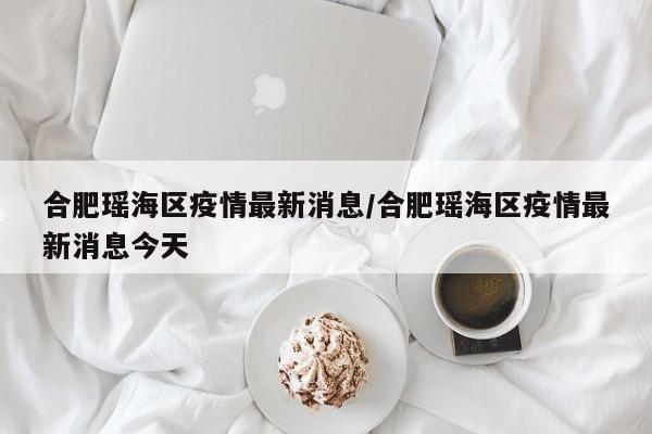 合肥瑶海区疫情最新消息/合肥瑶海区疫情最新消息今天