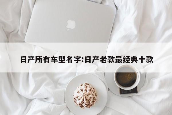 日产所有车型名字:日产老款最经典十款