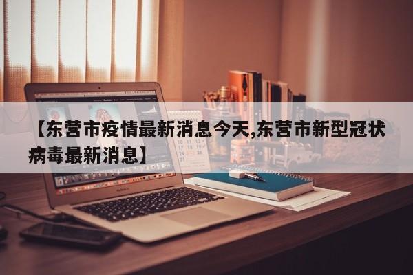 【东营市疫情最新消息今天,东营市新型冠状病毒最新消息】