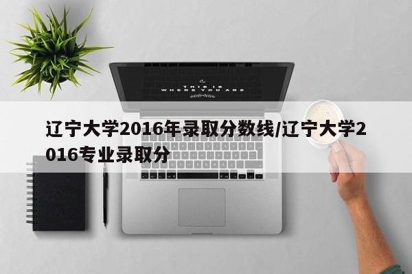 辽宁大学2016年录取分数线/辽宁大学2016专业录取分