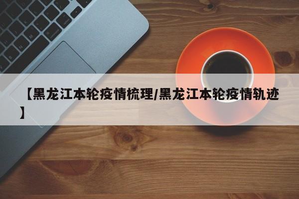 【黑龙江本轮疫情梳理/黑龙江本轮疫情轨迹】