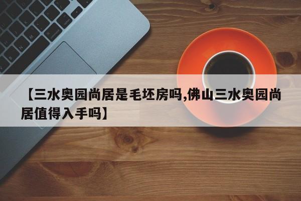 【三水奥园尚居是毛坯房吗,佛山三水奥园尚居值得入手吗】