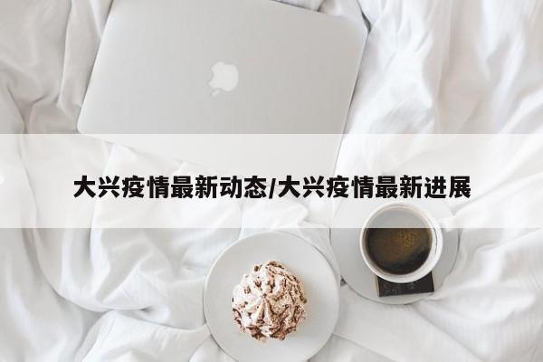 大兴疫情最新动态/大兴疫情最新进展