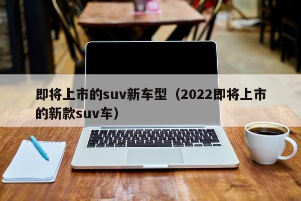 即将上市的suv新车型(2022即将上市的新款suv车)
