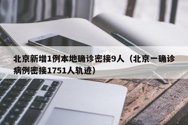 北京新增1例本地确诊密接9人(北京一确诊病例密接1751人轨迹)