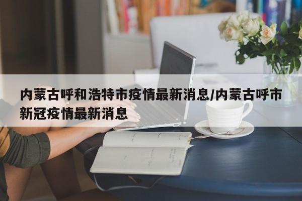 内蒙古呼和浩特市疫情最新消息/内蒙古呼市新冠疫情最新消息
