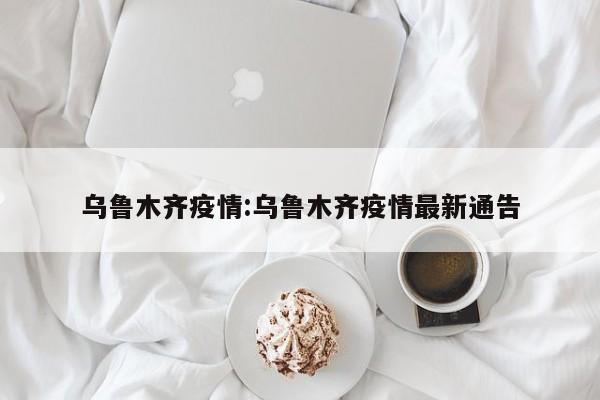 乌鲁木齐疫情:乌鲁木齐疫情最新通告