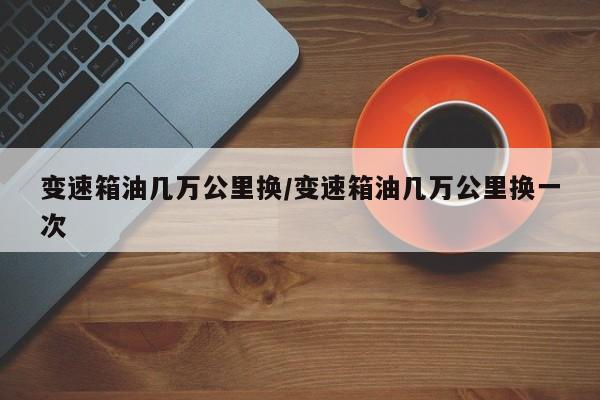 变速箱油几万公里换/变速箱油几万公里换一次