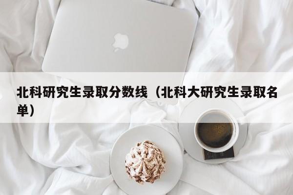 北科研究生录取分数线(北科大研究生录取名单)
