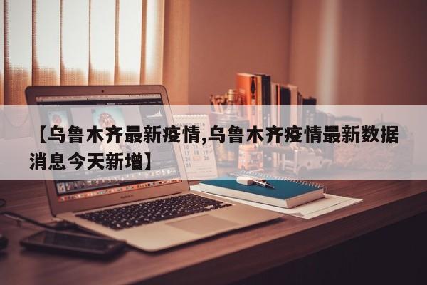 【乌鲁木齐最新疫情,乌鲁木齐疫情最新数据消息今天新增】