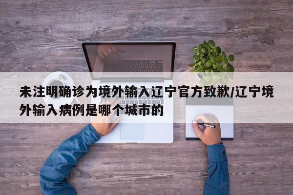 未注明确诊为境外输入辽宁官方致歉/辽宁境外输入病例是哪个城市的