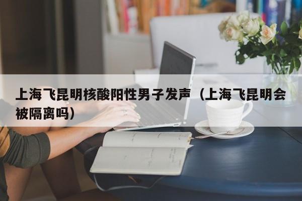 上海飞昆明核酸阳性男子发声(上海飞昆明会被隔离吗)