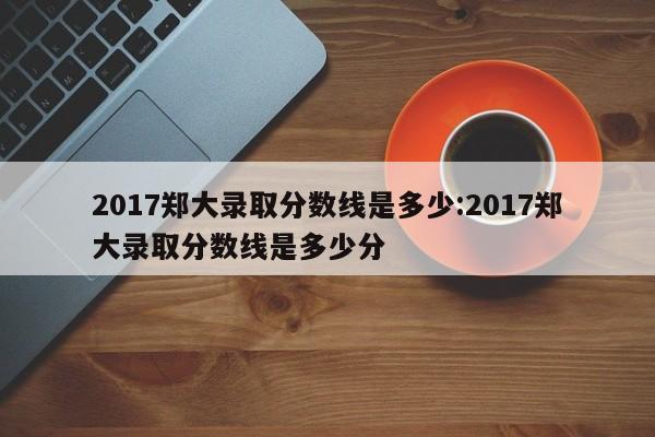 2017郑大录取分数线是多少:2017郑大录取分数线是多少分