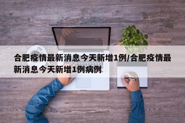 合肥疫情最新消息今天新增1例/合肥疫情最新消息今天新增1例病例