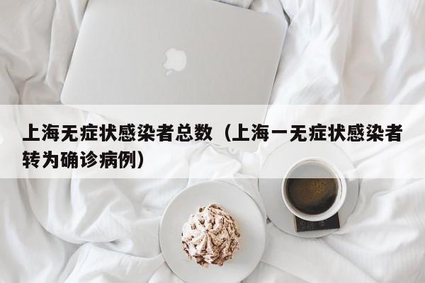 上海无症状感染者总数(上海一无症状感染者转为确诊病例)