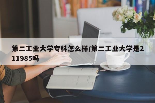 第二工业大学专科怎么样/第二工业大学是211985吗