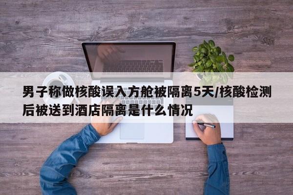 男子称做核酸误入方舱被隔离5天/核酸检测后被送到酒店隔离是什么情况