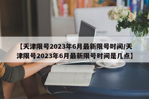 【天津限号2023年6月最新限号时间/天津限号2023年6月最新限号时间是几点】