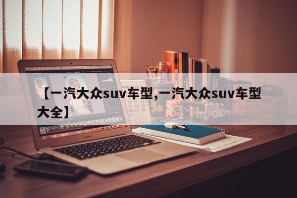 【一汽大众suv车型,一汽大众suv车型大全】