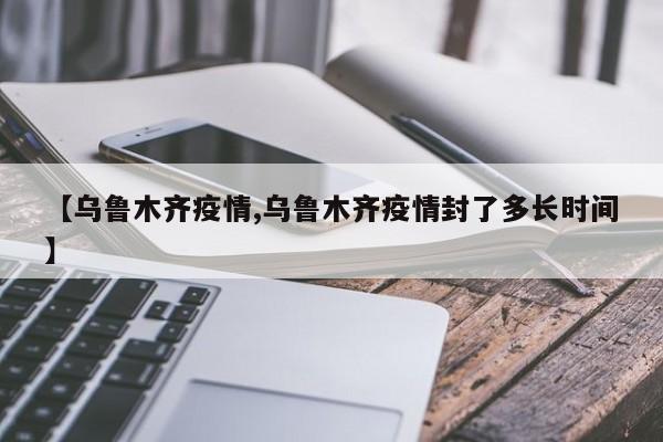 【乌鲁木齐疫情,乌鲁木齐疫情封了多长时间】