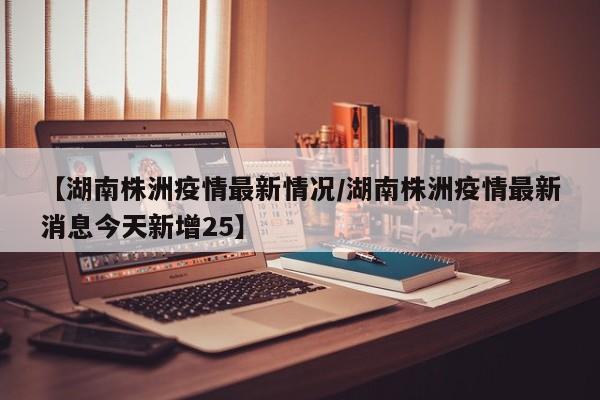 【湖南株洲疫情最新情况/湖南株洲疫情最新消息今天新增25】