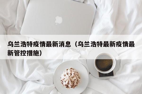 乌兰浩特疫情最新消息(乌兰浩特最新疫情最新管控措施)