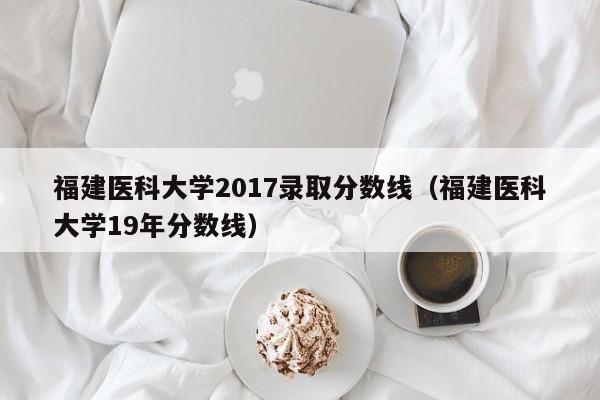 福建医科大学2017录取分数线(福建医科大学19年分数线)
