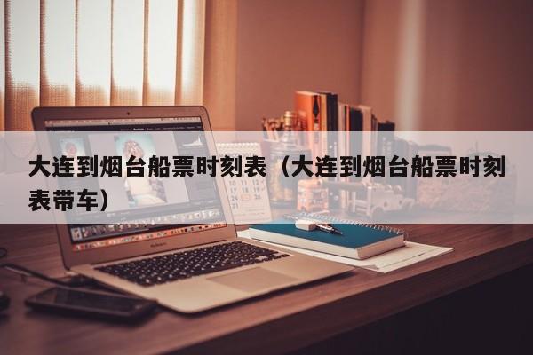 大连到烟台船票时刻表(大连到烟台船票时刻表带车)