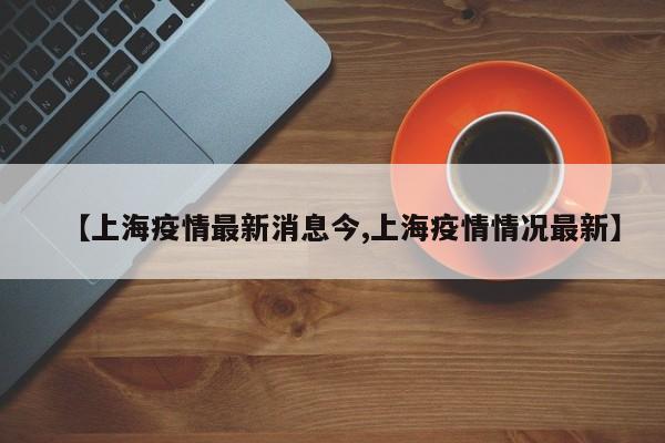 【上海疫情最新消息今,上海疫情情况最新】