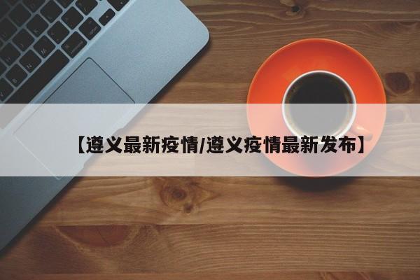 【遵义最新疫情/遵义疫情最新发布】