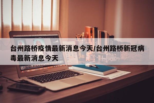 台州路桥疫情最新消息今天/台州路桥新冠病毒最新消息今天