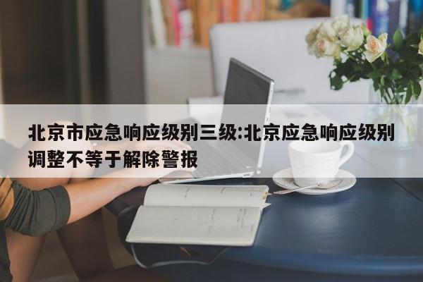 北京市应急响应级别三级:北京应急响应级别调整不等于解除警报