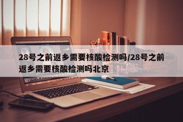 28号之前返乡需要核酸检测吗/28号之前返乡需要核酸检测吗北京