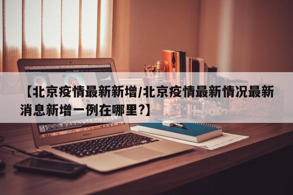 【北京疫情最新新增/北京疫情最新情况最新消息新增一例在哪里?】
