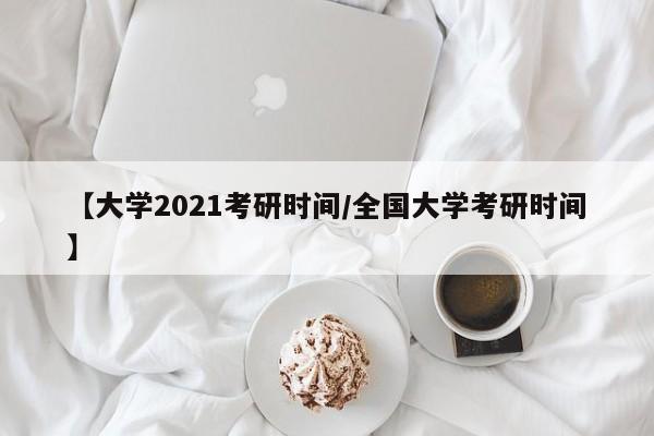 【大学2021考研时间/全国大学考研时间】