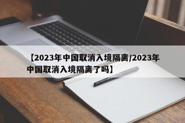 【2023年中国取消入境隔离/2023年中国取消入境隔离了吗】