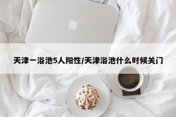 天津一浴池5人阳性/天津浴池什么时候关门