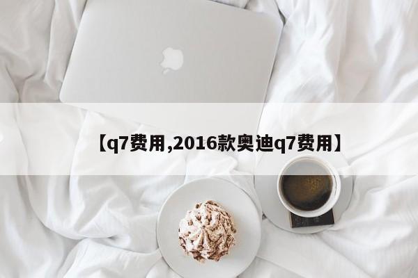 【q7费用,2016款奥迪q7费用】