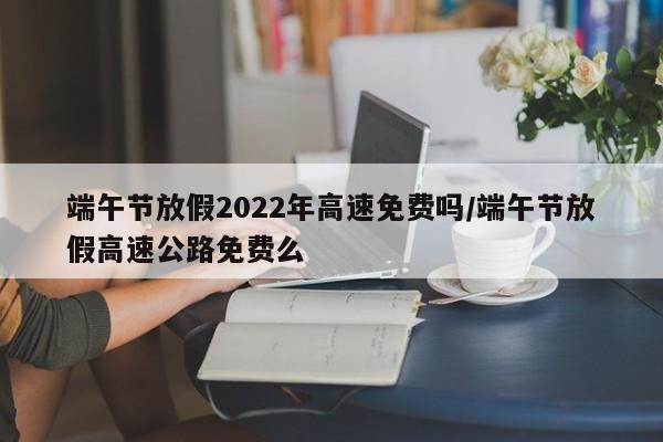 端午节放假2022年高速免费吗/端午节放假高速公路免费么