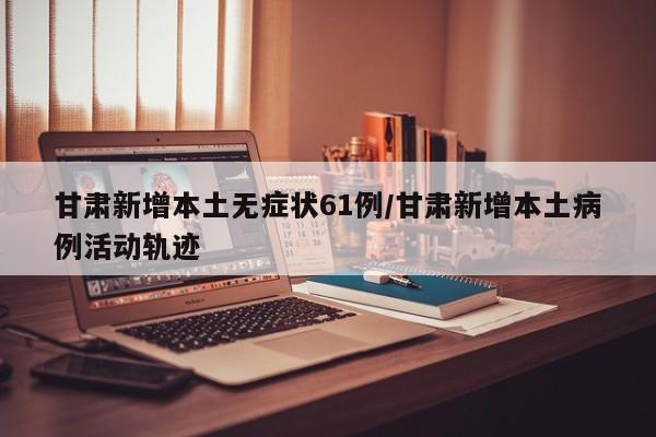 甘肃新增本土无症状61例/甘肃新增本土病例活动轨迹
