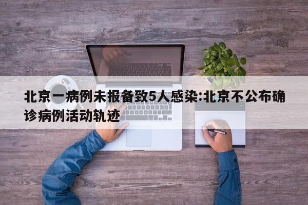 北京一病例未报备致5人感染:北京不公布确诊病例活动轨迹