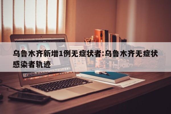 乌鲁木齐新增1例无症状者:乌鲁木齐无症状感染者轨迹