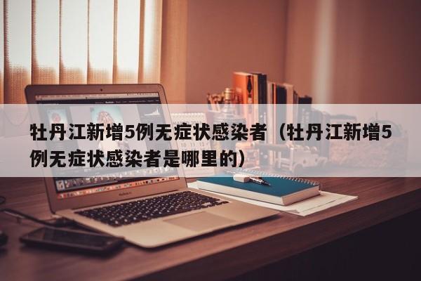 牡丹江新增5例无症状感染者(牡丹江新增5例无症状感染者是哪里的)