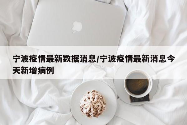 宁波疫情最新数据消息/宁波疫情最新消息今天新增病例